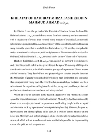 Fazle Umar
144
Khilafat of Hadhrat Mirza Bashiruddin
Mahmud Ahmad [ra]
By Divine Grace the period of the Khilafat of Hadhrat Mirza Bashiruddin
Mahmud Ahmad [ra] extended over more than half a century and was crammed
with a succession of events that covered many aspects of individual, communal,
national and international life. A detailed history of the second Khilafat would require
many times the space that is available for this brief survey. We are thus compelled to
make a selection of certain events, which might serve as illustrations of the service that
Hadhrat Khalifatul Masih II [ra] rendered to the cause of Islam and of humanity.
Hadhrat Khalifatul Masih II [ra] was, against all outward circumstances,
under the Divine will, called to this great office at the age of 25. Among all things, the
enemies stressed on the point that he was too young and represented him as a mere
child of yesterday. They derided him and professed great concern that the destinies
of a Movement of great potential had unfortunately been committed into the hands
of an inexperienced young man. The record will demonstrate how mistaken was their
estimation of the capacities and high resolve of that young man, and how perfect and
justified was his reliance on the Grace and Mercy of God.
When he took up the reins as the Second Successor of the Promised Messiah
[as], the financial resources of the Sadr Anjuman Ahmadiyya had been reduced to
almost zero. A major portion of the prominent and leading people in the set up of
the Movement took up a position of uncompromising hostility. However, he gave no
importance to any obstacle placed in his path. In a spirit of utmost reliance on the
Grace and Mercy of God, he took charge at a time when he utterly lacked the material
means, of which at least a modicum of some sort is indispensable for implementing
spectacular policies and programmes.
 