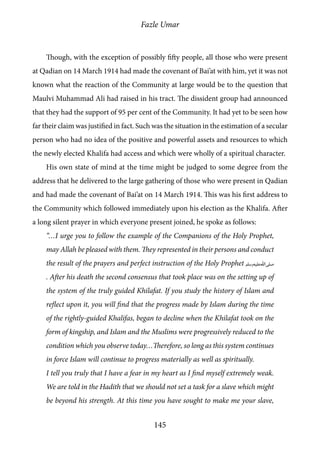 Fazle Umar
145
Though, with the exception of possibly fifty people, all those who were present
at Qadian on 14 March 1914 had made the covenant of Bai’at with him, yet it was not
known what the reaction of the Community at large would be to the question that
Maulvi Muhammad Ali had raised in his tract. The dissident group had announced
that they had the support of 95 per cent of the Community. It had yet to be seen how
far their claim was justified in fact. Such was the situation in the estimation of a secular
person who had no idea of the positive and powerful assets and resources to which
the newly elected Khalifa had access and which were wholly of a spiritual character.
His own state of mind at the time might be judged to some degree from the
address that he delivered to the large gathering of those who were present in Qadian
and had made the covenant of Bai’at on 14 March 1914. This was his first address to
the Community which followed immediately upon his election as the Khalifa. After
a long silent prayer in which everyone present joined, he spoke as follows:
“…I urge you to follow the example of the Companions of the Holy Prophet,
may Allah be pleased with them. They represented in their persons and conduct
the result of the prayers and perfect instruction of the Holy Prophet [saw]
. After his death the second consensus that took place was on the setting up of
the system of the truly guided Khilafat. If you study the history of Islam and
reflect upon it, you will find that the progress made by Islam during the time
of the rightly-guided Khalifas, began to decline when the Khilafat took on the
form of kingship, and Islam and the Muslims were progressively reduced to the
condition which you observe today…Therefore, so long as this system continues
in force Islam will continue to progress materially as well as spiritually.
I tell you truly that I have a fear in my heart as I find myself extremely weak.
We are told in the Hadith that we should not set a task for a slave which might
be beyond his strength. At this time you have sought to make me your slave,
 