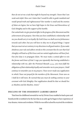 Fazle Umar
146
then do not set me a task that might be beyond my strength. I know that I am
weak and sinful. How can I claim that I would be able to guide mankind and
would spread truth and righteousness? Our number is small and the enemies
of Islam are legion, but we have high hopes in the Grace and Benevolence of
God Almighty and in His support of the humble.
Our united task is to give practical effect to the progress of the Movement and the
achievement of its purpose. Now that you have established a relationship with
me you should carry it on loyally. By God’s Grace we shall exercise forbearance
towards each other; but you will have to obey me in all good things. I repeat
that you must not act contrary to my directions in all good matters. If you make
obedience your rule and adhere strictly to this covenant then be sure that God
Almighty will lead us of His Grace and our united supplications will bear fruit.
Our first duty is to propagate Islam. We must make a united effort to win
the favour and Grace of God. I urge you repeatedly that having established a
relationship with me, after the Promised Messiah [as], you must fulfil the
obligations of that relationship loyally and remember me in your prayers. I shall
continue to remember you in my prayers. I have never made any supplication
in which I have not prayed for the members of the Movement. From now on
I shall do it still more. Be warned that you must do nothing contrary to your
covenant with God Almighty. Our supplication should be that we should live
as Muslims and die Muslims. Amen.”
Decline of the Dissident Lahore Group
That from his childhood onwards he was by Divine Grace enabled to lead a pure and
beneficent life is testified to by the fact that at an early age he began to have experience of
truedreams,visionsandrevelation.Whilehewasstillatschoolhereceivedtherevelation:
 