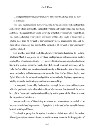 Fazle Umar
147
“I shall place those who follow thee above those who reject thee, unto the Day
of Judgment.”
This was a clear indication that he would one day be called to a position of spiritual
authority in which he would be supported by many and would be rejected by others,
and those who accepted him would always be upheld above those who rejected him.
This has been fulfilled progressively ever since. Within a few weeks of his election as
Khalifa more than 90 per cent of the Community swore allegiance to him, and the
claim of his opponents that they had the support of 95 per cent of the Community
was thus falsified.
Still another asset that God Almighty, by His Grace, furnished to Hadhrat
Khalifatul Masih II [ra] was his very keen intelligence not only concerning matters
spiritual but of matters relating to every aspect of individual, communal and national
life. In the spiritual sphere he was bestowed deep and profound knowledge of the
Holy Qur’an which was manifested continuously in his speeches and writings and
more particularly in his two commentaries on the Holy Qur’an, Tafseer Sagheer and
Tafseer Kabeer. In the economic and political spheres also he displayed a penetrating
intelligence and a faculty of appraisal that was astonishing.
He was greatly favoured by God Almighty through the acceptance of his prayers,
which helped to strengthen his relationship of affection and devotion with the mem-
bers of the Community and contributed hugely to the spread of the Movement and
the expansion of its influence.
Numerous dreams of his relating to national and international events helped to
impress the minds of large numbers of people in positions of authority and influence
by their striking fulfilment.
The dissident group had formed an Association of their own which they called
Ahmadiyya Anjuman Ishaate Islam (Ahmadiyya Association for the Propagation of
 