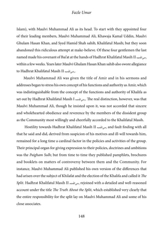 Fazle Umar
148
Islam), with Maulvi Muhammad Ali as its head. To start with they appointed four
of their leading members, Maulvi Muhammad Ali, Khawaja Kamal Uddin, Maulvi
Ghulam Hasan Khan, and Syed Hamid Shah sahib, Khalifatul Masih; but they soon
abandoned this ridiculous attempt at make-believe. Of these four gentlemen the last
named made his covenant of Bai’at at the hands of Hadhrat Khalifatul Masih II [ra]
within a few weeks. Years later Maulvi Ghulam Hasan Khan sahib also swore allegiance
to Hadhrat Khalifatul Masih II [ra].
Maulvi Muhammad Ali was given the title of Amir and in his sermons and
addresses began to stress his own concept of his functions and authority as Amir, which
was indistinguishable from the concept of the functions and authority of Khalifa as
set out by Hadhrat Khalifatul Masih I [ra]. The real distinction, however, was that
Maulvi Muhammad Ali, though he insisted upon it, was not accorded that sincere
and wholehearted obedience and reverence by the members of the dissident group
as the Community most willingly and cheerfully accorded to the Khalifatul Masih.
Hostility towards Hadhrat Khalifatul Masih II [ra] and fault finding with all
that he said and did, derived from suspicion of his motives and ill-will towards him,
remained for a long time a cardinal factor in the policies and activities of the group.
Their principal organ for giving expression to their policies, doctrines and ambitions
was the Paigham Sulh; but from time to time they published pamphlets, brochures
and booklets on matters of controversy between them and the Community. For
instance, Maulvi Muhammad Ali published his own version of the differences that
had arisen over the subject of Khilafat and the election of the Khalifa and called it The
Split. Hadhrat Khalifatul Masih II [ra] rejoined with a detailed and well-reasoned
account under the title The Truth About the Split, which established very clearly that
the entire responsibility for the split lay on Maulvi Muhammad Ali and some of his
close associates.
 