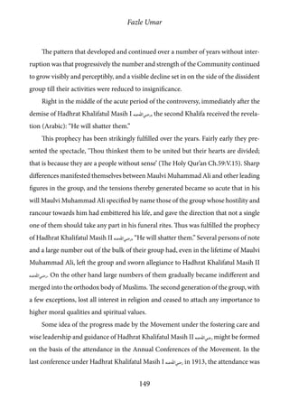 Fazle Umar
149
The pattern that developed and continued over a number of years without inter-
ruption was that progressively the number and strength of the Community continued
to grow visibly and perceptibly, and a visible decline set in on the side of the dissident
group till their activities were reduced to insignificance.
Right in the middle of the acute period of the controversy, immediately after the
demise of Hadhrat Khalifatul Masih I [ra], the second Khalifa received the revela-
tion (Arabic): “He will shatter them.”
This prophecy has been strikingly fulfilled over the years. Fairly early they pre-
sented the spectacle, ‘Thou thinkest them to be united but their hearts are divided;
that is because they are a people without sense’ (The Holy Qur’an Ch.59:V.15). Sharp
differences manifested themselves between Maulvi Muhammad Ali and other leading
figures in the group, and the tensions thereby generated became so acute that in his
will Maulvi Muhammad Ali specified by name those of the group whose hostility and
rancour towards him had embittered his life, and gave the direction that not a single
one of them should take any part in his funeral rites. Thus was fulfilled the prophecy
of Hadhrat Khalifatul Masih II [ra], “He will shatter them.” Several persons of note
and a large number out of the bulk of their group had, even in the lifetime of Maulvi
Muhammad Ali, left the group and sworn allegiance to Hadhrat Khalifatul Masih II
[ra]. On the other hand large numbers of them gradually became indifferent and
merged into the orthodox body of Muslims. The second generation of the group, with
a few exceptions, lost all interest in religion and ceased to attach any importance to
higher moral qualities and spiritual values.
Some idea of the progress made by the Movement under the fostering care and
wise leadership and guidance of Hadhrat Khalifatul Masih II [ra] might be formed
on the basis of the attendance in the Annual Conferences of the Movement. In the
last conference under Hadhrat Khalifatul Masih I [ra] in 1913, the attendance was
 