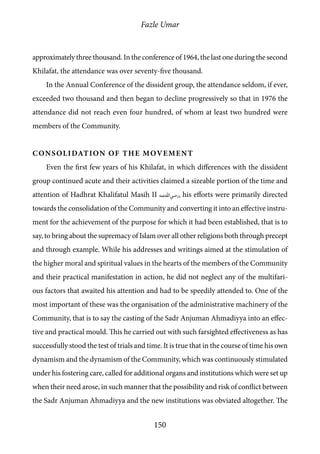 Fazle Umar
150
approximately three thousand. In the conference of 1964, the last one during the second
Khilafat, the attendance was over seventy-five thousand.
In the Annual Conference of the dissident group, the attendance seldom, if ever,
exceeded two thousand and then began to decline progressively so that in 1976 the
attendance did not reach even four hundred, of whom at least two hundred were
members of the Community.
Consolidation of the Movement
Even the first few years of his Khilafat, in which differences with the dissident
group continued acute and their activities claimed a sizeable portion of the time and
attention of Hadhrat Khalifatul Masih II [ra], his efforts were primarily directed
towards the consolidation of the Community and converting it into an effective instru-
ment for the achievement of the purpose for which it had been established, that is to
say, to bring about the supremacy of Islam over all other religions both through precept
and through example. While his addresses and writings aimed at the stimulation of
the higher moral and spiritual values in the hearts of the members of the Community
and their practical manifestation in action, he did not neglect any of the multifari-
ous factors that awaited his attention and had to be speedily attended to. One of the
most important of these was the organisation of the administrative machinery of the
Community, that is to say the casting of the Sadr Anjuman Ahmadiyya into an effec-
tive and practical mould. This he carried out with such farsighted effectiveness as has
successfully stood the test of trials and time. It is true that in the course of time his own
dynamism and the dynamism of the Community, which was continuously stimulated
under his fostering care, called for additional organs and institutions which were set up
when their need arose, in such manner that the possibility and risk of conflict between
the Sadr Anjuman Ahmadiyya and the new institutions was obviated altogether. The
 