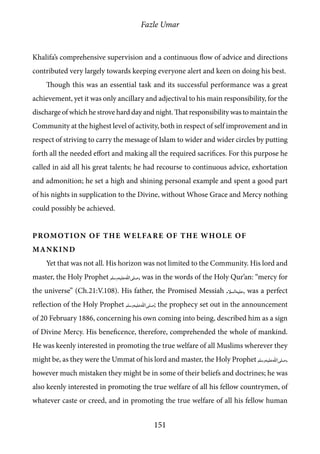 Fazle Umar
151
Khalifa’s comprehensive supervision and a continuous flow of advice and directions
contributed very largely towards keeping everyone alert and keen on doing his best.
Though this was an essential task and its successful performance was a great
achievement, yet it was only ancillary and adjectival to his main responsibility, for the
discharge of which he strove hard day and night. That responsibility was to maintain the
Community at the highest level of activity, both in respect of self improvement and in
respect of striving to carry the message of Islam to wider and wider circles by putting
forth all the needed effort and making all the required sacrifices. For this purpose he
called in aid all his great talents; he had recourse to continuous advice, exhortation
and admonition; he set a high and shining personal example and spent a good part
of his nights in supplication to the Divine, without Whose Grace and Mercy nothing
could possibly be achieved.
Promotion of the Welfare of the Whole of
Mankind
Yet that was not all. His horizon was not limited to the Community. His lord and
master, the Holy Prophet [saw], was in the words of the Holy Qur’an: “mercy for
the universe” (Ch.21:V.108). His father, the Promised Messiah [as], was a perfect
reflection of the Holy Prophet [saw]; the prophecy set out in the announcement
of 20 February 1886, concerning his own coming into being, described him as a sign
of Divine Mercy. His beneficence, therefore, comprehended the whole of mankind.
He was keenly interested in promoting the true welfare of all Muslims wherever they
might be, as they were the Ummat of his lord and master, the Holy Prophet [saw],
however much mistaken they might be in some of their beliefs and doctrines; he was
also keenly interested in promoting the true welfare of all his fellow countrymen, of
whatever caste or creed, and in promoting the true welfare of all his fellow human
 