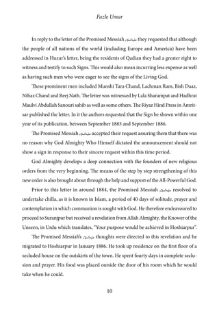 Fazle Umar
10
In reply to the letter of the Promised Messiah [as] they requested that although
the people of all nations of the world (including Europe and America) have been
addressed in Huzur’s letter, being the residents of Qadian they had a greater right to
witness and testify to such Signs. This would also mean incurring less expense as well
as having such men who were eager to see the signs of the Living God.
These prominent men included Munshi Tara Chand, Lachman Ram, Bish Daaz,
Nihaz Chand and Beej Nath. The letter was witnessed by Lala Sharampat and Hadhrat
Maulvi Abdullah Sanouri sahib as well as some others. The Riyaz Hind Press in Amrit-
sar published the letter. In it the authors requested that the Sign be shown within one
year of its publication, between September 1885 and September 1886.
The Promised Messiah [as] accepted their request assuring them that there was
no reason why God Almighty Who Himself dictated the announcement should not
show a sign in response to their sincere request within this time period.
God Almighty develops a deep connection with the founders of new religious
orders from the very beginning. The means of the step by step strengthening of this
new order is also brought about through the help and support of the All-Powerful God.
Prior to this letter in around 1884, the Promised Messiah [as] resolved to
undertake chilla, as it is known in Islam, a period of 40 days of solitude, prayer and
contemplation in which communion is sought with God. He therefore endeavoured to
proceed to Suranjpur but received a revelation from Allah Almighty, the Knower of the
Unseen, in Urdu which translates, “Your purpose would be achieved in Hoshiarpur”.
The Promised Messiah’s [as] thoughts were directed to this revelation and he
migrated to Hoshiarpur in January 1886. He took up residence on the first floor of a
secluded house on the outskirts of the town. He spent fourty days in complete seclu-
sion and prayer. His food was placed outside the door of his room which he would
take when he could.
 