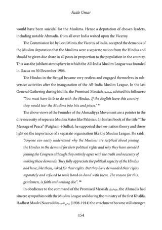 Fazle Umar
154
would have been suicidal for the Muslims. Hence a deputation of chosen leaders,
including notable Ahmadis, from all over India waited upon the Viceroy.
The Commission led by Lord Minto, the Viceroy of India, accepted the demands of
the Muslim deputation that the Muslims were a separate nation from the Hindus and
should be given due share in all posts in proportion to the population in the country.
This was the jubilant atmosphere in which the All-India Muslim League was founded
in Dacca on 30 December 1906.
The Hindus in the Bengal became very restless and engaged themselves in sub-
versive activities after the inauguration of the All-India Muslim League. In the last
General Gathering during his life, the Promised Messiah [as] advised his followers:
“You must have little to do with the Hindus. If the English leave this country
they would tear the Muslims into bits and pieces.” 97
The above views of the Founder of the Ahmadiyya Movement are a pointer to the
dire necessity of separate Muslim States like Pakistan. In his last book of the title “The
Message of Peace” (Paigham-i-Sulha), he supported the two-nation theory and threw
light on the importance of a separate organisation like the Muslim League. He said:
“Anyone can easily understand why the Muslims are sceptical about joining
the Hindus in the demand for their political rights and why they have avoided
joining the Congress although they entirely agree with the truth and necessity of
making these demands. They fully appreciate the political sagacity of the Hindus
and have, like them, asked for their rights. But they have demanded their rights
separately and refused to walk hand-in-hand with them. The reason for this,
gentlemen, is faith and nothing else”. 98
In obedience to the command of the Promised Messiah [as], the Ahmadis had
sincere sympathies with the Muslim League and during the ministry of the first Khalifa,
Hadhrat Maulvi Nooruddin [ra], (1908-1914) the attachment became still stronger.
 