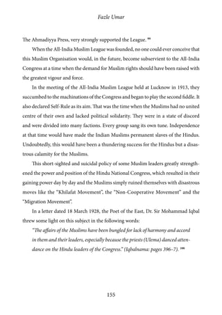 Fazle Umar
155
The Ahmadiyya Press, very strongly supported the League. 99
When the All-India Muslim League was founded, no one could ever conceive that
this Muslim Organisation would, in the future, become subservient to the All-India
Congress at a time when the demand for Muslim rights should have been raised with
the greatest vigour and force.
In the meeting of the All-India Muslim League held at Lucknow in 1913, they
succumbed to the machinations of the Congress and began to play the second fiddle. It
also declared Self-Rule as its aim. That was the time when the Muslims had no united
centre of their own and lacked political solidarity. They were in a state of discord
and were divided into many factions. Every group sang its own tune. Independence
at that time would have made the Indian Muslims permanent slaves of the Hindus.
Undoubtedly, this would have been a thundering success for the Hindus but a disas-
trous calamity for the Muslims.
This short-sighted and suicidal policy of some Muslim leaders greatly strength-
ened the power and position of the Hindu National Congress, which resulted in their
gaining power day by day and the Muslims simply ruined themselves with disastrous
moves like the “Khilafat Movement”, the “Non-Cooperative Movement” and the
“Migration Movement”.
In a letter dated 18 March 1928, the Poet of the East, Dr. Sir Mohammad Iqbal
threw some light on this subject in the following words:
“The affairs of the Muslims have been bungled for lack of harmony and accord
in them and their leaders, especially because the priests (Ulema) danced atten-
dance on the Hindu leaders of the Congress.” (Iqbalnama: pages 396–7). 100
 