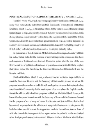 Fazle Umar
156
Political Debut of Hadhrat Khalifatul Masih II [ra]
The First World War, which had been prophesied by the Promised Messiah [as]
some years earlier, broke out within less than five months of the election of Hadhrat
Khalifatul Masih II [ra] to his exalted office. As the war proceeded Indian political
leaders began to hope, and then to demand, that after the cessation of hostilities, India
should advance constitutionally to the status of a Dominion (to be part of the British
Commonwealth with independent self-government). In response to this demand His
Majesty’s Government announced in Parliament in August 1917, that the objective of
British policy in India was the attainment of Dominion status by India.
In pursuance of this declaration Mr Edwin Samuel Montague, Secretary of State
for India, visited India for the purpose of ascertaining public opinion on the shape
and measure of India’s advance towards Dominion status after the end of the war.
Representatives of political and sectional organisations were invited to Delhi to place
their views before His Excellency the Governor General, Lord Chelmsford, and the
Secretary of State.
Hadhrat Khalifatul Masih II [ra] also received an invitation to go to Delhi to
meet the Governor General and the Secretary of State and to present his views. He
prepared an address and went to Delhi with a delegation composed of certain leading
members of the Community. In the meeting one of them read out the English transla-
tion of the address which had been prepared by Hadhrat Khalifatul Masih II [ra]. He
himself had separate interviews with the Secretary of State and the Governor General
for the purpose of an exchange of views. The Secretary of State told him that he had
been much impressed with the address and sought clarification on certain points. He
had also taken careful note of the suggestions made in the address, two or three of
which he intended to incorporate in his report so that they should not be overlooked
when final proposals would be formulated. This was Hadhrat Khalifatul Masih’s debut
 