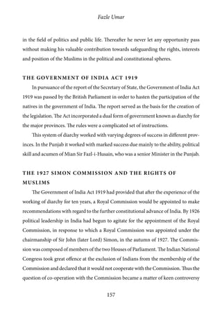 Fazle Umar
157
in the field of politics and public life. Thereafter he never let any opportunity pass
without making his valuable contribution towards safeguarding the rights, interests
and position of the Muslims in the political and constitutional spheres.
The Government of India Act 1919
In pursuance of the report of the Secretary of State, the Government of India Act
1919 was passed by the British Parliament in order to hasten the participation of the
natives in the government of India. The report served as the basis for the creation of
the legislation. The Act incorporated a dual form of government known as diarchy for
the major provinces. The rules were a complicated set of instructions.
This system of diarchy worked with varying degrees of success in different prov-
inces. In the Punjab it worked with marked success due mainly to the ability, political
skill and acumen of Mian Sir Fazl-i-Husain, who was a senior Minister in the Punjab.
The 1927 Simon Commission and the rights of
Muslims
The Government of India Act 1919 had provided that after the experience of the
working of diarchy for ten years, a Royal Commission would be appointed to make
recommendations with regard to the further constitutional advance of India. By 1926
political leadership in India had begun to agitate for the appointment of the Royal
Commission, in response to which a Royal Commission was appointed under the
chairmanship of Sir John (later Lord) Simon, in the autumn of 1927. The Commis-
sion was composed of members of the two Houses of Parliament. The Indian National
Congress took great offence at the exclusion of Indians from the membership of the
Commission and declared that it would not cooperate with the Commission. Thus the
question of co-operation with the Commission became a matter of keen controversy
 