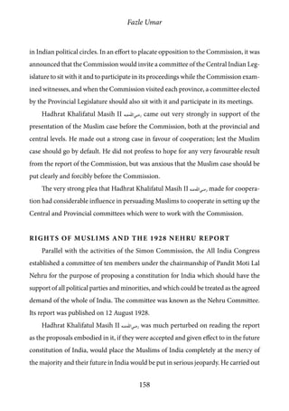 Fazle Umar
158
in Indian political circles. In an effort to placate opposition to the Commission, it was
announced that the Commission would invite a committee of the Central Indian Leg-
islature to sit with it and to participate in its proceedings while the Commission exam-
ined witnesses, and when the Commission visited each province, a committee elected
by the Provincial Legislature should also sit with it and participate in its meetings.
Hadhrat Khalifatul Masih II [ra] came out very strongly in support of the
presentation of the Muslim case before the Commission, both at the provincial and
central levels. He made out a strong case in favour of cooperation; lest the Muslim
case should go by default. He did not profess to hope for any very favourable result
from the report of the Commission, but was anxious that the Muslim case should be
put clearly and forcibly before the Commission.
The very strong plea that Hadhrat Khalifatul Masih II [ra] made for coopera-
tion had considerable influence in persuading Muslims to cooperate in setting up the
Central and Provincial committees which were to work with the Commission.
Rights of Muslims and the 1928 Nehru Report
Parallel with the activities of the Simon Commission, the All India Congress
established a committee of ten members under the chairmanship of Pandit Moti Lal
Nehru for the purpose of proposing a constitution for India which should have the
support of all political parties and minorities, and which could be treated as the agreed
demand of the whole of India. The committee was known as the Nehru Committee.
Its report was published on 12 August 1928.
Hadhrat Khalifatul Masih II [ra] was much perturbed on reading the report
as the proposals embodied in it, if they were accepted and given effect to in the future
constitution of India, would place the Muslims of India completely at the mercy of
the majority and their future in India would be put in serious jeopardy. He carried out
 