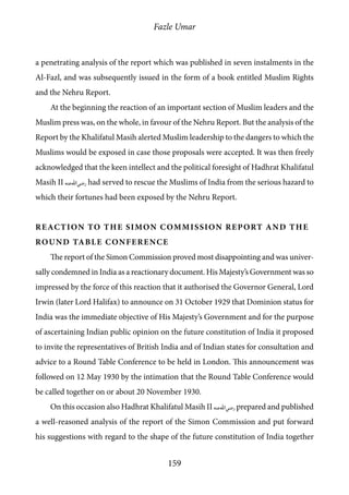 Fazle Umar
159
a penetrating analysis of the report which was published in seven instalments in the
Al-Fazl, and was subsequently issued in the form of a book entitled Muslim Rights
and the Nehru Report.
At the beginning the reaction of an important section of Muslim leaders and the
Muslim press was, on the whole, in favour of the Nehru Report. But the analysis of the
Report by the Khalifatul Masih alerted Muslim leadership to the dangers to which the
Muslims would be exposed in case those proposals were accepted. It was then freely
acknowledged that the keen intellect and the political foresight of Hadhrat Khalifatul
Masih II [ra] had served to rescue the Muslims of India from the serious hazard to
which their fortunes had been exposed by the Nehru Report.
Reaction to the Simon Commission Report and the
Round Table Conference
The report of the Simon Commission proved most disappointing and was univer-
sally condemned in India as a reactionary document. His Majesty’s Government was so
impressed by the force of this reaction that it authorised the Governor General, Lord
Irwin (later Lord Halifax) to announce on 31 October 1929 that Dominion status for
India was the immediate objective of His Majesty’s Government and for the purpose
of ascertaining Indian public opinion on the future constitution of India it proposed
to invite the representatives of British India and of Indian states for consultation and
advice to a Round Table Conference to be held in London. This announcement was
followed on 12 May 1930 by the intimation that the Round Table Conference would
be called together on or about 20 November 1930.
On this occasion also Hadhrat Khalifatul Masih II [ra] prepared and published
a well-reasoned analysis of the report of the Simon Commission and put forward
his suggestions with regard to the shape of the future constitution of India together
 