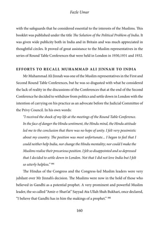 Fazle Umar
160
with the safeguards that he considered essential to the interests of the Muslims. This
booklet was published under the title The Solution of the Political Problem of India. It
was given wide publicity both in India and in Britain and was much appreciated in
thoughtful circles. It proved of great assistance to the Muslim representatives in the
series of Round Table Conferences that were held in London in 1930,1931 and 1932.
Efforts to Recall Muhammad Ali Jinnah to India
Mr Muhammad Ali Jinnah was one of the Muslim representatives in the First and
Second Round Table Conferences, but he was so disgusted with what he considered
the lack of reality in the discussions of the Conferences that at the end of the Second
Conference he decided to withdraw from politics and settle down in London with the
intention of carrying on his practice as an advocate before the Judicial Committee of
the Privy Council. In his own words:
“I received the shock of my life at the meetings of the Round Table Conference.
In the face of danger the Hindu sentiment, the Hindu mind, the Hindu attitude
led me to the conclusion that there was no hope of unity. I felt very pessimistic
about my country. The position was most unfortunate... I began to feel that I
could neither help India, nor change the Hindu mentality; nor could I make the
Muslims realise their precarious position. I felt so disappointed and so depressed
that I decided to settle down in London. Not that I did not love India but I felt
so utterly helpless.” 101
The Hindus of the Congress and the Congress-led Muslim leaders were very
jubilant over Mr Jinnah’s decision. The Muslims were now in the hold of those who
believed in Gandhi as a potential prophet. A very prominent and powerful Muslim
leader, the so called “Amir-e-Shari’at” Sayyad Ata Ullah Shah Bukhari, once declared,
“I believe that Gandhi has in him the makings of a prophet.” 102
 