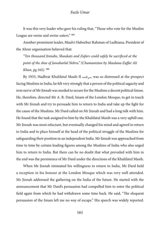 Fazle Umar
161
It was this very leader who gave his ruling that, “Those who vote for the Muslim
League are swine and swine-eaters.” 103
Another prominent leader, Maulvi Habeebur Rahman of Ludhiana, President of
the Ahrar organisation believed that:
“Ten thousand Jinnahs, Shaukats and Zafars could safely be sacrificed at the
point of the shoe of Jawaharlal Nehru.” (Chamanistan by Maulana Zaffar Ali
Khan, pg.165). 104
By 1933, Hadhrat Khalifatul Masih II [ra] was so distressed at the prospect
facing Muslims in India, he felt very strongly that a person of the political sagacity and
iron nerve of Mr Jinnah was needed to secure for the Muslims a decent political future.
He, therefore, directed Mr A. R. Dard, Imam of the London Mosque, to get in touch
with Mr Jinnah and try to persuade him to return to India and take up the fight for
the cause of the Muslims. Mr Dard called on Mr Jinnah and had a long talk with him.
He found that the task assigned to him by the Khalifatul Masih was a very uphill one.
Mr Jinnah was most reluctant, but eventually changed his mind and agreed to return
to India and to place himself at the head of the political struggle of the Muslims for
safeguarding their position in an independent India. Mr Jinnah was approached from
time to time by certain leading figures among the Muslims of India who also urged
him to return to India. But there can be no doubt that what prevailed with him in
the end was the persistence of Mr Dard under the directions of the Khalifatul Masih.
When Mr Jinnah intimated his willingness to return to India, Mr Dard held
a reception in his honour at the London Mosque which was very well attended.
Mr Jinnah addressed the gathering on the India of the future. He started with the
announcement that Mr Dard’s persuasion had compelled him to enter the political
field again from which he had withdrawn some time back. He said, “The eloquent
persuasion of the Imam left me no way of escape.” His speech was widely reported.
 