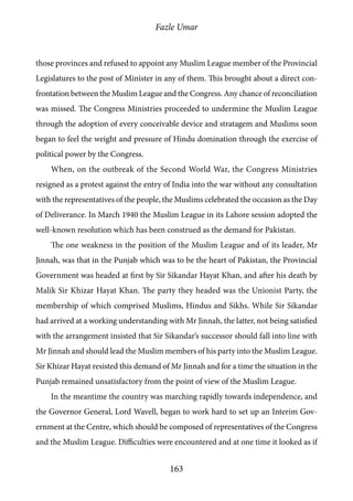 Fazle Umar
163
those provinces and refused to appoint any Muslim League member of the Provincial
Legislatures to the post of Minister in any of them. This brought about a direct con-
frontation between the Muslim League and the Congress. Any chance of reconciliation
was missed. The Congress Ministries proceeded to undermine the Muslim League
through the adoption of every conceivable device and stratagem and Muslims soon
began to feel the weight and pressure of Hindu domination through the exercise of
political power by the Congress.
When, on the outbreak of the Second World War, the Congress Ministries
resigned as a protest against the entry of India into the war without any consultation
with the representatives of the people, the Muslims celebrated the occasion as the Day
of Deliverance. In March 1940 the Muslim League in its Lahore session adopted the
well-known resolution which has been construed as the demand for Pakistan.
The one weakness in the position of the Muslim League and of its leader, Mr
Jinnah, was that in the Punjab which was to be the heart of Pakistan, the Provincial
Government was headed at first by Sir Sikandar Hayat Khan, and after his death by
Malik Sir Khizar Hayat Khan. The party they headed was the Unionist Party, the
membership of which comprised Muslims, Hindus and Sikhs. While Sir Sikandar
had arrived at a working understanding with Mr Jinnah, the latter, not being satisfied
with the arrangement insisted that Sir Sikandar’s successor should fall into line with
Mr Jinnah and should lead the Muslim members of his party into the Muslim League.
Sir Khizar Hayat resisted this demand of Mr Jinnah and for a time the situation in the
Punjab remained unsatisfactory from the point of view of the Muslim League.
In the meantime the country was marching rapidly towards independence, and
the Governor General, Lord Wavell, began to work hard to set up an Interim Gov-
ernment at the Centre, which should be composed of representatives of the Congress
and the Muslim League. Difficulties were encountered and at one time it looked as if
 