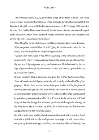 Fazle Umar
11
The Promised Messiah [as] prayed for a sign of the truth of Islam. The result
was a series of magnificent revelations. When the forty days had been completed, the
Promised Messiah [as] published an announcement on 20 February 1886 in which
he stated that God had honoured him with the disclosure of many matters with regard
to the unknown. One of them, he stated, related to his own person and concerned the
advent of a son. The announcement states:
“God Almighty, the Lord of Honour and Glory, Merciful, Benevolent, Exalted,
Who has power to do all that He wills (glory be to Him and exalted be His
name) has vouchsafed to me the following revelation.
‘I confer upon thee a sign of My Mercy according to thy entreaties and have
honoured thy prayers with acceptance through My Mercy and have blessed this,
thy journey. A Sign of power, mercy and nearness to Me is bestowed on thee, a
Sign of grace and beneficence is awarded to thee, and thou art granted the key
of success and victory…
Rejoice therefore, that a handsome and pure boy will be bestowed on thee.
Thou wilt receive an intelligent youth who will be of thy seed and will be of thy
progeny… He has been invested with a holy spirit, and he will be free from all
impurity. He is the light of Allah. Blessed is he who comes from heaven. He will
be accompanied by grace which shall arrive with him. He will be characterised
by grandeur, greatness and wealth. He will come into the world and will heal
many of their ills through his Messianic qualities and through the blessings of
the Holy Spirit. He is the Word of Allah, for Allah’s mercy and honour have
equipped him with the Word of Majesty.
He will be extremely intelligent and understanding and will be meek of heart
and will be filled with secular and spiritual knowledge. He will convert three
into four [of this the meaning is not clear]. It is Monday, a blessed Monday. Son
 