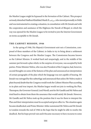 Fazle Umar
164
the Muslim League might be bypassed in the formation of the Cabinet. This prospect
seriously disturbed Hadhrat Khalifatul Masih II [ra] who moved personally to Delhi
and was instrumental in creating a situation, in consultation with Mr Jinnah and with
the cooperation and assistance of His Highness the Nawab of Bhopal, in which the
way was opened for the Muslim League to be invited to join the Interim Government
on terms acceptable to Mr Jinnah.
The Cabinet Mission, 1946
In the spring of 1946, His Majesty’s Government sent out a Commission, com-
posed of three members of the Cabinet, to India to try to bring about a settlement
between the Congress and the Muslim League. The Commission became known
as the Cabinet Mission. It worked hard and unsparingly, and in the middle of the
summer put forward a plan which, to the surprise of everyone, was accepted by both
parties. Prime Minister Nehru, who was also President of the Congress, had, however,
second thoughts on some of the features of the plan and announced an interpretation
of certain paragraphs of the plan which the language was not capable of bearing. Mr
Jinnah was outraged by this subterfuge and announced that unless Mr Nehru made it
plain beyond doubt that the Congress would work the Cabinet Mission Plan according
to its plain and true import, the Muslim league would not join in working the Plan.
Thereupon, the Governor General, Lord Wavell, sent for Mr Gandhi and Mr Nehru and
tried hard to obtain from them the assurance that would satisfy Mr Jinnah. However,
Mr Gandhi and Mr Nehru took up the position that it was for them to interpret the
Plan and their interpretation must be accepted and given effect to. The situation again
became deadlocked, and Prime Minister Attlee summoned Mr Nehru and Mr Jinnah
to London towards the end of 1946 in the hope that he might be able to resolve the
deadlock. But his hope proved vain and it became necessary to have recourse to some
 