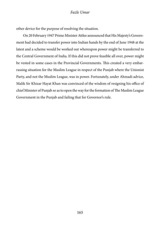 Fazle Umar
165
other device for the purpose of resolving the situation.
On 20 February 1947 Prime Minister Attlee announced that His Majesty’s Govern-
ment had decided to transfer power into Indian hands by the end of June 1948 at the
latest and a scheme would be worked out whereupon power might be transferred to
the Central Government of India. If this did not prove feasible all over, power might
be vested in some cases in the Provincial Governments. This created a very embar-
rassing situation for the Muslim League in respect of the Punjab where the Unionist
Party, and not the Muslim League, was in power. Fortunately, under Ahmadi advice,
Malik Sir Khizar Hayat Khan was convinced of the wisdom of resigning his office of
chief Minister of Punjab so as to open the way for the formation of The Muslim League
Government in the Punjab and failing that for Governor’s rule.
 