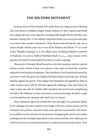 Fazle Umar
166
The Shuddhi Movement
In the province of Uttar Pradesh (UP), India there was a large section of Muslims
who were known as Malkana Rajput. Hindu influence in their customs and beliefs
was widespread to the extent that they worshiped idols despite the fact that they were
Muslims. During 1922–23 the militant wing of the Hindu Arya Samaj devised a plan
to reconvert these people to Hinduism. These Hindus believed that the only way to
achieve Hindu–Muslim unity was to turn all the Muslims into Hindus.105
As a result
of this “Shuddhi campaign”, as it was called, scores of Malkana Muslims converted
to Hinduism. As soon as Hadhrat Khalifatul Masih II [ra] came to know of this
apostasy movement he immediately launched a counter campaign.
Thousands of Ahmadis offered themselves to do the missionary work for a period
of three months entirely at their own expense, at the expiry of which they would be
replaced by fresh batches of volunteers. They travelled to Uttar Pradesh and started the
missionary work with great zeal. Hadhrat Khalifatul Masih alerted the non–Ahmadi
Muslims against the gravity of the danger that threatened and appealed to them to
make common cause with the Ahmadis against the challenge of the Arya Samaj. He
made it quite clear that the Muslim effort should be directed towards strengthening
the faith of the Malkanas in Islam and that no sectional advantage should be sought
to be derived from the situation with which they were faced.
These volunteers rigorously worked there day and night. One particular feature
of the campaign was that it opened at the height of the dry summer season, and the
volunteers who perforce came from urban areas and were accustomed to the ameni-
ties available in towns and cities for the purpose of mitigating the extreme discomfort
resulting from the very high temperatures in the summer months, were called upon to
work in rural areas at unaccustomed tasks in conditions of extreme discomfort. Their
 