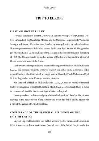 Fazle Umar
168
Trip to Europe
First Mission in the UK
Towards the close of the 19th Century, Dr. Leitner, Principal of the Oriental Col-
lege, Lahore, built the Shah Jehan Mosque and the Memorial House outside Woking in
Surrey at a distance of 24 miles from London by money donated by Indian Muslims.
This mosque was eventually handed over to the Rt Hon. Syed Ameer Ali. He agreed to
put Khawaja Kamal Uddin in charge of the Mosque and Memorial House in the spring
of 1913. The Mosque was to be used as a place of Muslim worship and the Memorial
House as the residence of the Imam.
As his work and responsibilities expanded he requested Hadhrat Khalifatul Masih
I [ra] that someone might be sent over to assist him in his work. In response to his
request Hadhrat Khalifatul Masih arranged to send Chaudhri Fateh Muhammad Syal
M.A. to England to assist Khawaja sahib in his work.
On the death of Hadhrat Khalifatul Masih I [ra], Chaudhri Fateh Muhammad
Syal swore allegiance to Hadhrat Khalifatul Masih II [ra], who directed him to move
to London and start the first Ahmadiyya Mission in England.
Some years later the house and grounds at 63 Melrose Road, London SW18, were
acquired as the headquarters of the Mission and it was decided to build a Mosque in
a part of the garden of 63 Melrose Road.
Conference of the Principal Religions of the
British Empire
A great Imperial Exhibition was held at Wembley, a few miles out of London, in
1924. It was expected to attract visitors from all parts of the British Empire and a few
 