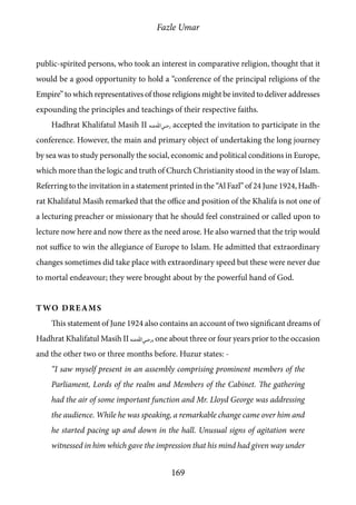 Fazle Umar
169
public-spirited persons, who took an interest in comparative religion, thought that it
would be a good opportunity to hold a “conference of the principal religions of the
Empire” to which representatives of those religions might be invited to deliver addresses
expounding the principles and teachings of their respective faiths.
Hadhrat Khalifatul Masih II [ra] accepted the invitation to participate in the
conference. However, the main and primary object of undertaking the long journey
by sea was to study personally the social, economic and political conditions in Europe,
which more than the logic and truth of Church Christianity stood in the way of Islam.
Referring to the invitation in a statement printed in the “Al Fazl” of 24 June 1924, Hadh-
rat Khalifatul Masih remarked that the office and position of the Khalifa is not one of
a lecturing preacher or missionary that he should feel constrained or called upon to
lecture now here and now there as the need arose. He also warned that the trip would
not suffice to win the allegiance of Europe to Islam. He admitted that extraordinary
changes sometimes did take place with extraordinary speed but these were never due
to mortal endeavour; they were brought about by the powerful hand of God.
Two Dreams
This statement of June 1924 also contains an account of two significant dreams of
Hadhrat Khalifatul Masih II [ra], one about three or four years prior to the occasion
and the other two or three months before. Huzur states: -
“I saw myself present in an assembly comprising prominent members of the
Parliament, Lords of the realm and Members of the Cabinet. The gathering
had the air of some important function and Mr. Lloyd George was addressing
the audience. While he was speaking, a remarkable change came over him and
he started pacing up and down in the hall. Unusual signs of agitation were
witnessed in him which gave the impression that his mind had given way under
 