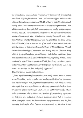 Fazle Umar
170
the stress of some unusual strain. People stood by in rows while he walked up
and down, in great perturbation. Then Lord Curzon stepped up to him and
whispered something in his ear, and Mr. Lloyd George halted to whisper back
a reply, which Lord Curzon communicated to those standing round him. Then
all fled towards the door of the hall, pressing upon one another and peeping out
towards the East. I was all the more amazed to see this fresh development and
wondered in my mind. Qazi Abdullah was standing by my side and I asked
him if he knew what Lord Curzon had said. He replied that Mr. Lloyd George
had told Lord Curzon he was not out of his mind; he was very anxious and
apprehensive as he had received news that forces of Mirza Mahmud Ahmad,
Imam of the Ahmadiyya Community, were driving back the Christian Army
which in its retreat had almost reached that very hall. On hearing this everybody
had rushed to the door to see how the battle was progressing. When I heard
this I said to myself, ‘these people are wild with fear. If they knew I was present
in their midst they would certainly try to imprison me.’ With this idea in my
mind I too made for the door and quietly slipped out.”
The other dream is described as follows:
“I found myself on the English coast like a man newly arrived. I was a General
dressed in military uniform and a man was by my side. I had the impression
that a battle had just been fought in which victory had been mine, and I was
viewing the field so as to push home the advantage gained in the battle. A beam
of wood was lying in front me, on which I put one foot to raise myself a little in
order to command a better view. I was conscious of extraordinary vigour and
my body was light and full of vitality as a man sometimes feels in moments
when some great success has been achieved. My gaze roamed over the field
searching for the point where I should next concentrate my attention. In that
 