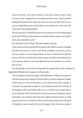 Fazle Umar
171
moment I heard a voice which seemed to come from someone whom I could
not see but who, it appeared, was standing somewhere near. I had a peculiar
feeling that the person from whom the voice came was none other than my own
soul, as though that person and myself were one and the same. The voice said,
‘WILLIAM THE CONQUEROR.’
The next day when I related this dream to some friends, Dr M. M. Sadiq looked
up the word William in the dictionary and told me that it meant a man of firm
views and unshakable resolve.”
The statement in the “Al Fazl” then proceeded to say that:
“these dreams seemed to signify that in regard to the Western countries Almighty
God had some gracious resolve with which, probably, was bound up some
journey of mine or of some representative of mine. It should not be inferred,
however, that the result hinted at in these visions would flow immediately from
such a journey. Rather, it was more likely that the seed would be sown to bear
fruit in time.”
It is interesting to pause here and ponder the significance of the conquest of
England by William (the Conqueror) of Normandy:
“The immediate and formal changes which followed on William’s coming were
of small account when compared with the indirect, and more important changes
which came, as it were of themselves, as the natural result of his coming. A
revolution was gradually wrought in every thing that touched the relations of
the kingdom within and without. But it was a revolution of a strange kind. It
was a revolution which seemed, if not to root up our ancient institutions, at least
practically so to transform them that they might be deemed to have in truth
passed away. It was a revolution which seemed to have broken down the spirit
of Englishmen forever under the yoke of strangers. But what that revolution
 