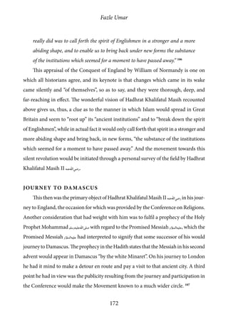 Fazle Umar
172
really did was to call forth the spirit of Englishmen in a stronger and a more
abiding shape, and to enable us to bring back under new forms the substance
of the institutions which seemed for a moment to have passed away.” 106
This appraisal of the Conquest of England by William of Normandy is one on
which all historians agree, and its keynote is that changes which came in its wake
came silently and “of themselves”, so as to say, and they were thorough, deep, and
far-reaching in effect. The wonderful vision of Hadhrat Khalifatul Masih recounted
above gives us, thus, a clue as to the manner in which Islam would spread in Great
Britain and seem to “root up” its “ancient institutions” and to “break down the spirit
of Englishmen”, while in actual fact it would only call forth that spirit in a stronger and
more abiding shape and bring back, in new forms, “the substance of the institutions
which seemed for a moment to have passed away.” And the movement towards this
silent revolution would be initiated through a personal survey of the field by Hadhrat
Khalifatul Masih II [ra].
Journey to Damascus
This then was the primary object of Hadhrat Khalifatul Masih II [ra]in his jour-
ney to England, the occasion for which was provided by the Conference on Religions.
Another consideration that had weight with him was to fulfil a prophecy of the Holy
Prophet Mohammad [saw] with regard to the Promised Messiah [as], which the
Promised Messiah [as] had interpreted to signify that some successor of his would
journey to Damascus. The prophecy in the Hadith states that the Messiah in his second
advent would appear in Damascus “by the white Minaret”. On his journey to London
he had it mind to make a detour en route and pay a visit to that ancient city. A third
point he had in view was the publicity resulting from the journey and participation in
the Conference would make the Movement known to a much wider circle. 107
 