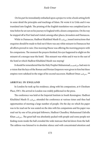 Fazle Umar
173
On his part he immediately embarked upon a project to write a book setting forth
in some detail the principles and teachings of Islam. He wrote it in Urdu and it was
translated into English. The printing of the English translation was completed just in
time before he set out on his journey to England with a dozen companions. On his way
he stopped off at Port Said and visited, among other places, Jerusalem and Damascus.
While in Damascus, Hadhrat Khalifatul Masih II [ra] issued instructions that
enquiries should be made to find out if there was any white minaret in Damascus but
all efforts proved in vain. One morning Huzur was offering the morning prayers with
his companions. The moment the prayers finished, his eyes happened to alight on the
minaret of a mosque near the hotel. This minaret was white and it was to the east of
the hotel at which Hadhrat Khalifatul Masih was staying!
It should be remembered that the Holy Prophet Muhammad [saw] had seen in
a vision that the keys of the Roman and Persian Emperors were given to him but these
empires were subdued in the reign of his second successor, Hadhrat Omar [ra]. 108
Arrival in England
In London he took up his residence, along with his companions, at 6 Chesham
Place, SW1. His arrival in London was widely publicised in the press.
The conference was held at the Imperial Institute in South Kensington. Hadhrat
Khalifatul Masih II [ra] attended the conference at various times and thus had
opportunities of meeting a large number of people. On the day on which his paper
was to be read out he was seated on the dais with his companions and his paper was
read out by one of his principal followers, Hadhrat Chaudhry Muhammad Zafrulla
Khan [ra]. The great hall was absolutely packed with people and some people not
finding room inside the hall crowded the wide staircase that led down from the hall.
The address was listened to in absolute silence and with concentrated attention and
 