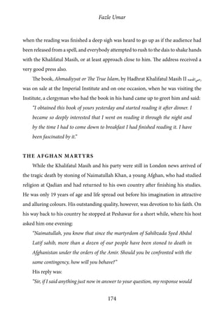Fazle Umar
174
when the reading was finished a deep sigh was heard to go up as if the audience had
been released from a spell, and everybody attempted to rush to the dais to shake hands
with the Khalifatul Masih, or at least approach close to him. The address received a
very good press also.
The book, Ahmadiyyat or The True Islam, by Hadhrat Khalifatul Masih II [ra]
was on sale at the Imperial Institute and on one occasion, when he was visiting the
Institute, a clergyman who had the book in his hand came up to greet him and said:
“I obtained this book of yours yesterday and started reading it after dinner. I
became so deeply interested that I went on reading it through the night and
by the time I had to come down to breakfast I had finished reading it. I have
been fascinated by it.”
The Afghan Martyrs
While the Khalifatul Masih and his party were still in London news arrived of
the tragic death by stoning of Naimatullah Khan, a young Afghan, who had studied
religion at Qadian and had returned to his own country after finishing his studies.
He was only 19 years of age and life spread out before his imagination in attractive
and alluring colours. His outstanding quality, however, was devotion to his faith. On
his way back to his country he stopped at Peshawar for a short while, where his host
asked him one evening:
“Naimatullah, you know that since the martyrdom of Sahibzada Syed Abdul
Latif sahib, more than a dozen of our people have been stoned to death in
Afghanistan under the orders of the Amir. Should you be confronted with the
same contingency, how will you behave?”
His reply was:
“Sir, if I said anything just now in answer to your question, my response would
 