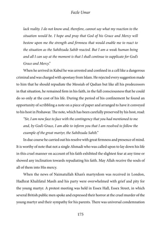 Fazle Umar
175
lack reality. I do not know and, therefore, cannot say what my reaction to the
situation would be. I hope and pray that God of his Grace and Mercy will
bestow upon me the strength and firmness that would enable me to react to
the situation as the Sahibzada Sahib reacted. But I am a weak human being
and all I can say at the moment is that I shall continue to supplicate for God’s
Grace and Mercy.”
When he arrived in Kabul he was arrested and confined in a cell like a dangerous
criminal and was charged with apostasy from Islam. He rejected every suggestion made
to him that he should repudiate the Messiah of Qadian but like all his predecessors
in that situation, he remained firm in his faith, in the full consciousness that he could
do so only at the cost of his life. During the period of his confinement he found an
opportunity of scribbling a note on a piece of paper and arranged to have it conveyed
to his host in Peshawar. The note, which has been carefully preserved by his host, read:
“Sir, I am now face to face with the contingency that you had mentioned to me
and, by God’s Grace, I am able to inform you that I am resolved to follow the
example of the great martyr, the Sahibzada Sahib.”
In due course he carried out his resolve with great firmness and presence of mind.
It is worthy of note that not a single Ahmadi who was called upon to lay down his life
in this cruel manner on account of his faith exhibited the slightest fear at any time or
showed any inclination towards repudiating his faith. May Allah receive the souls of
all of them into His mercy.
When the news of Naimatullah Khan’s martyrdom was received in London,
Hadhrat Khalifatul Masih and his party were overwhelmed with grief and pity for
the young martyr. A protest meeting was held in Essex Hall, Essex Street, in which
several British public men spoke and expressed their horror at the cruel murder of the
young martyr and their sympathy for his parents. There was universal condemnation
 