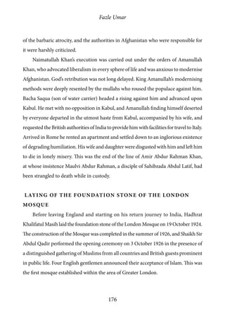 Fazle Umar
176
of the barbaric atrocity, and the authorities in Afghanistan who were responsible for
it were harshly criticized.
Naimatullah Khan’s execution was carried out under the orders of Amanullah
Khan, who advocated liberalism in every sphere of life and was anxious to modernise
Afghanistan. God’s retribution was not long delayed. King Amanullah’s modernising
methods were deeply resented by the mullahs who roused the populace against him.
Bacha Saqua (son of water carrier) headed a rising against him and advanced upon
Kabul. He met with no opposition in Kabul, and Amanullah finding himself deserted
by everyone departed in the utmost haste from Kabul, accompanied by his wife, and
requested the British authorities of India to provide him with facilities for travel to Italy.
Arrived in Rome he rented an apartment and settled down to an inglorious existence
of degrading humiliation. His wife and daughter were disgusted with him and left him
to die in lonely misery. This was the end of the line of Amir Abdur Rahman Khan,
at whose insistence Maulvi Abdur Rahman, a disciple of Sahibzada Abdul Latif, had
been strangled to death while in custody.
Laying of the Foundation Stone of the London
Mosque
Before leaving England and starting on his return journey to India, Hadhrat
Khalifatul Masih laid the foundation stone of the London Mosque on 19 October 1924.
The construction of the Mosque was completed in the summer of 1926, and Shaikh Sir
Abdul Qadir performed the opening ceremony on 3 October 1926 in the presence of
a distinguished gathering of Muslims from all countries and British guests prominent
in public life. Four English gentlemen announced their acceptance of Islam. This was
the first mosque established within the area of Greater London.
 