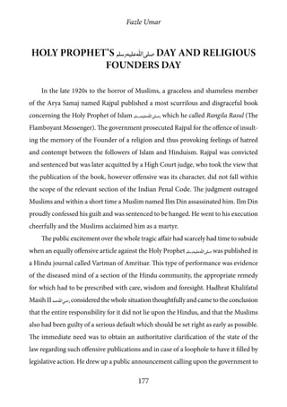 Fazle Umar
177
Holy Prophet’s [saw] Day and Religious
Founders Day
In the late 1920s to the horror of Muslims, a graceless and shameless member
of the Arya Samaj named Rajpal published a most scurrilous and disgraceful book
concerning the Holy Prophet of Islam [saw], which he called Rangila Rasul (The
Flamboyant Messenger). The government prosecuted Rajpal for the offence of insult-
ing the memory of the Founder of a religion and thus provoking feelings of hatred
and contempt between the followers of Islam and Hinduism. Rajpal was convicted
and sentenced but was later acquitted by a High Court judge, who took the view that
the publication of the book, however offensive was its character, did not fall within
the scope of the relevant section of the Indian Penal Code. The judgment outraged
Muslims and within a short time a Muslim named Ilm Din assassinated him. Ilm Din
proudly confessed his guilt and was sentenced to be hanged. He went to his execution
cheerfully and the Muslims acclaimed him as a martyr.
The public excitement over the whole tragic affair had scarcely had time to subside
when an equally offensive article against the Holy Prophet [saw] was published in
a Hindu journal called Vartman of Amritsar. This type of performance was evidence
of the diseased mind of a section of the Hindu community, the appropriate remedy
for which had to be prescribed with care, wisdom and foresight. Hadhrat Khalifatul
Masih II [ra]considered the whole situation thoughtfully and came to the conclusion
that the entire responsibility for it did not lie upon the Hindus, and that the Muslims
also had been guilty of a serious default which should be set right as early as possible.
The immediate need was to obtain an authoritative clarification of the state of the
law regarding such offensive publications and in case of a loophole to have it filled by
legislative action. He drew up a public announcement calling upon the government to
 
