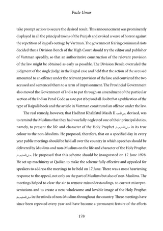 Fazle Umar
178
take prompt action to secure the desired result. This announcement was prominently
displayed in all the principal towns of the Punjab and evoked a wave of horror against
the repetition of Rajpal’s outrage by Vartman. The government fearing communal riots
decided that a Division Bench of the High Court should try the editor and publisher
of Vartman speedily, so that an authoritative construction of the relevant provision
of the law might be obtained as early as possible. The Division Bench overruled the
judgment of the single Judge in the Rajpal case and held that the action of the accused
amounted to an offence under the relevant provision of the law, and convicted the two
accused and sentenced them to a term of imprisonment. The Provincial Government
also moved the Government of India to put through an amendment of the particular
section of the Indian Penal Code so as to put it beyond all doubt that a publication of the
type of Rajpal’s book and the article in Vartman constituted an offence under the law.
The real remedy, however, that Hadhrat Khalifatul Masih II [ra] devised, was
to remind the Muslims that they had woefully neglected one of their principal duties,
namely, to present the life and character of the Holy Prophet [saw] in its true
colour to the non-Muslims. He proposed, therefore, that on a specified day in every
year public meetings should be held all over the country in which speeches should be
delivered by Muslims and non-Muslims on the life and character of the Holy Prophet
[saw]. He proposed that this scheme should be inaugurated on 17 June 1928.
He set up machinery at Qadian to make the scheme fully effective and appealed for
speakers to address the meetings to be held on 17 June. There was a most heartening
response to the appeal, not only on the part of Muslims but also of non-Muslims. The
meetings helped to clear the air to remove misunderstandings, to correct misrepre-
sentations and to create a new, wholesome and lovable image of the Holy Prophet
[saw] in the minds of non-Muslims throughout the country. These meetings have
since been repeated every year and have become a permanent feature of the efforts
 