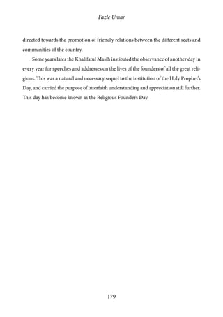 Fazle Umar
179
directed towards the promotion of friendly relations between the different sects and
communities of the country.
Some years later the Khalifatul Masih instituted the observance of another day in
every year for speeches and addresses on the lives of the founders of all the great reli-
gions. This was a natural and necessary sequel to the institution of the Holy Prophet’s
Day, and carried the purpose of interfaith understanding and appreciation still further.
This day has become known as the Religious Founders Day.
 