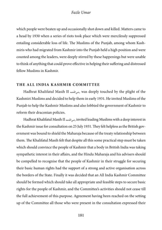 Fazle Umar
181
which people were beaten up and occasionally shot down and killed. Matters came to
a head by 1930 when a series of riots took place which were mercilessly suppressed
entailing considerable loss of life. The Muslims of the Punjab, among whom Kash-
miris who had migrated from Kashmir into the Punjab held a high position and were
counted among the leaders, were deeply stirred by these happenings but were unable
to think of anything that could prove effective in helping their suffering and distressed
fellow Muslims in Kashmir.
The All India Kashmir Committee
Hadhrat Khalifatul Masih II [ra] was deeply touched by the plight of the
Kashmiri Muslims and decided to help them in early 1931. He invited Muslims of the
Punjab to help the Kashmir Muslims and also lobbied the government of Kashmir to
reform their draconian policies.
Hadhrat Khalifatul Masih II [ra] invited leading Muslims with a deep interest in
the Kashmir issue for consultation on 25 July 1931. They felt helpless as the British gov-
ernment was bound to shield the Maharaja because of the treaty relationship between
them. The Khalifatul Masih felt that despite all this some practical step must be taken
which should convince the people of Kashmir that a body in British India was taking
sympathetic interest in their affairs, and the Hindu Maharaja and his advisers should
be compelled to recognise that the people of Kashmir in their struggle for securing
their basic human rights had the support of a strong and active organisation across
the borders of the State. Finally it was decided that an All India Kashmir Committee
should be formed which should take all appropriate and feasible steps to secure basic
rights for the people of Kashmir, and the Committee’s activities should not cease till
the full achievement of this purpose. Agreement having been reached on the setting
up of the Committee all those who were present in the consultation expressed their
 