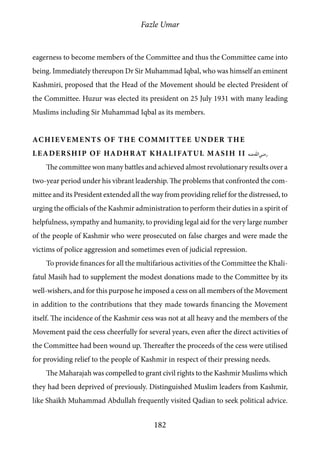 Fazle Umar
182
eagerness to become members of the Committee and thus the Committee came into
being. Immediately thereupon Dr Sir Muhammad Iqbal, who was himself an eminent
Kashmiri, proposed that the Head of the Movement should be elected President of
the Committee. Huzur was elected its president on 25 July 1931 with many leading
Muslims including Sir Muhammad Iqbal as its members.
Achievements of the Committee under the
leadership of Hadhrat Khalifatul Masih II [ra]
The committee won many battles and achieved almost revolutionary results over a
two-year period under his vibrant leadership. The problems that confronted the com-
mittee and its President extended all the way from providing relief for the distressed, to
urging the officials of the Kashmir administration to perform their duties in a spirit of
helpfulness, sympathy and humanity, to providing legal aid for the very large number
of the people of Kashmir who were prosecuted on false charges and were made the
victims of police aggression and sometimes even of judicial repression.
To provide finances for all the multifarious activities of the Committee the Khali-
fatul Masih had to supplement the modest donations made to the Committee by its
well-wishers, and for this purpose he imposed a cess on all members of the Movement
in addition to the contributions that they made towards financing the Movement
itself. The incidence of the Kashmir cess was not at all heavy and the members of the
Movement paid the cess cheerfully for several years, even after the direct activities of
the Committee had been wound up. Thereafter the proceeds of the cess were utilised
for providing relief to the people of Kashmir in respect of their pressing needs.
The Maharajah was compelled to grant civil rights to the Kashmir Muslims which
they had been deprived of previously. Distinguished Muslim leaders from Kashmir,
like Shaikh Muhammad Abdullah frequently visited Qadian to seek political advice.
 
