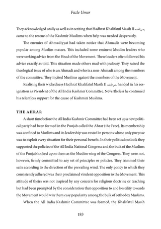 Fazle Umar
183
They acknowledged orally as well as in writing that Hadhrat Khalifatul Masih II [ra]
came to the rescue of the Kashmir Muslims when help was needed desperately.
The enemies of Ahmadiyyat had taken notice that Ahmadis were becoming
popular among Muslim masses. This included some eminent Muslim leaders who
were seeking advice from the Head of the Movement. These leaders often followed his
advice exactly as told. This situation made others mad with jealousy. They raised the
theological issue of who is an Ahmadi and who is a non-Ahmadi among the members
of the committee. They incited Muslims against the members of the Movement.
Realising their wickedness Hadhrat Khalifatul Masih II [ra] handed in his res-
ignation as President of the All India Kashmir Committee. Nevertheless he continued
his relentless support for the cause of Kashmiri Muslims.
The Ahrar
A short time before the All India Kashmir Committee had been set up a new politi-
cal party had been formed in the Punjab called the Ahrar (the Free). Its membership
was confined to Muslims and its leadership was vested in persons whose only purpose
was to exploit every situation for their personal benefit. In their political outlook they
supported the policies of the All India National Congress and the bulk of the Muslims
of the Punjab looked upon them as the Muslim wing of the Congress. They were not,
however, firmly committed to any set of principles or policies. They trimmed their
sails according to the direction of the prevailing wind. The only policy to which they
consistently adhered was their proclaimed virulent opposition to the Movement. This
attitude of theirs was not inspired by any concern for religious doctrine or teaching
but had been prompted by the consideration that opposition to and hostility towards
the Movement would win them easy popularity among the bulk of orthodox Muslims.
When the All India Kashmir Committee was formed, the Khalifatul Masih
 
