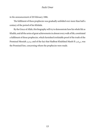 Fazle Umar
13
in the announcement of 20 February 1886.
The fulfilment of these prophecies was gradually unfolded over more than half a
century of the period of his Khilafat.
By the Grace of Allah, this biography will try to demonstrate how his whole life as
Khalifa, and all the series of great achievements in almost every walk of life, constituted
a fulfilment of those prophecies, which furnished irrefutable proof of the truth of the
Promised Messiah [as] and of the fact that Hadhrat Khalifatul Masih II [ra] was
the Promised Son, concerning whom the prophecies were made.
 