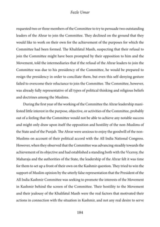 Fazle Umar
184
requested two or three members of the Committee to try to persuade two outstanding
leaders of the Ahrar to join the Committee. They declined on the ground that they
would like to work on their own for the achievement of the purposes for which the
Committee had been formed. The Khalifatul Masih, suspecting that their refusal to
join the Committee might have been prompted by their opposition to him and the
Movement, told the intermediaries that if the refusal of the Ahrar leaders to join the
Committee was due to his presidency of the Committee, he would be prepared to
resign the presidency in order to conciliate them, but even this self-denying gesture
failed to overcome their reluctance to join the Committee. The Committee, however,
was already fully representative of all types of political thinking and religious beliefs
and doctrines among the Muslims.
During the first year of the working of the Committee the Ahrar leadership mani-
fested little interest in the purpose, objective, or activities of the Committee, probably
out of a feeling that the Committee would not be able to achieve any notable success
and might only draw upon itself the opposition and hostility of the non-Muslims of
the State and of the Punjab. The Ahrar were anxious to enjoy the goodwill of the non-
Muslims on account of their political accord with the All India National Congress.
However, when they observed that the Committee was advancing steadily towards the
achievement of its objective and had established a standing both with the Viceroy, the
Maharaja and the authorities of the State, the leadership of the Ahrar felt it was time
for them to set up a front of their own on the Kashmir question. They tried to win the
support of Muslim opinion by the utterly false representation that the President of the
All India Kashmir Committee was seeking to promote the interests of the Movement
in Kashmir behind the screen of the Committee. Their hostility to the Movement
and their jealousy of the Khalifatul Masih were the real factors that motivated their
actions in connection with the situation in Kashmir, and not any real desire to serve
 