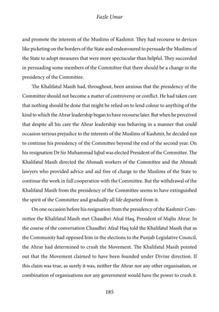 Fazle Umar
185
and promote the interests of the Muslims of Kashmir. They had recourse to devices
like picketing on the borders of the State and endeavoured to persuade the Muslims of
the State to adopt measures that were more spectacular than helpful. They succeeded
in persuading some members of the Committee that there should be a change in the
presidency of the Committee.
The Khalifatul Masih had, throughout, been anxious that the presidency of the
Committee should not become a matter of controversy or conflict. He had taken care
that nothing should be done that might be relied on to lend colour to anything of the
kind to which the Ahrar leadership began to have recourse later. But when he perceived
that despite all his care the Ahrar leadership was behaving in a manner that could
occasion serious prejudice to the interests of the Muslims of Kashmir, he decided not
to continue his presidency of the Committee beyond the end of the second year. On
his resignation Dr Sir Muhammad Iqbal was elected President of the Committee. The
Khalifatul Masih directed the Ahmadi workers of the Committee and the Ahmadi
lawyers who provided advice and aid free of charge to the Muslims of the State to
continue the work in full cooperation with the Committee. But the withdrawal of the
Khalifatul Masih from the presidency of the Committee seems to have extinguished
the spirit of the Committee and gradually all life departed from it.
On one occasion before his resignation from the presidency of the Kashmir Com-
mittee the Khalifatul Masih met Chaudhri Afzal Haq, President of Majlis Ahrar. In
the course of the conversation Chaudhri Afzal Haq told the Khalifatul Masih that as
the Community had opposed him in the elections to the Punjab Legislative Council,
the Ahrar had determined to crush the Movement. The Khalifatul Masih pointed
out that the Movement claimed to have been founded under Divine direction. If
this claim was true, as surely it was, neither the Ahrar nor any other organisation, or
combination of organisations nor any government would have the power to crush it.
 