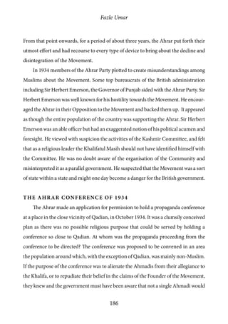Fazle Umar
186
From that point onwards, for a period of about three years, the Ahrar put forth their
utmost effort and had recourse to every type of device to bring about the decline and
disintegration of the Movement.
In 1934 members of the Ahrar Party plotted to create misunderstandings among
Muslims about the Movement. Some top bureaucrats of the British administration
including Sir Herbert Emerson, the Governor of Punjab sided with the Ahrar Party. Sir
Herbert Emerson was well known for his hostility towards the Movement. He encour-
aged the Ahrar in their Opposition to the Movement and backed them up. It appeared
as though the entire population of the country was supporting the Ahrar. Sir Herbert
Emerson was an able officer but had an exaggerated notion of his political acumen and
foresight. He viewed with suspicion the activities of the Kashmir Committee, and felt
that as a religious leader the Khalifatul Masih should not have identified himself with
the Committee. He was no doubt aware of the organisation of the Community and
misinterpreted it as a parallel government. He suspected that the Movement was a sort
of state within a state and might one day become a danger for the British government.
The Ahrar Conference of 1934
The Ahrar made an application for permission to hold a propaganda conference
at a place in the close vicinity of Qadian, in October 1934. It was a clumsily conceived
plan as there was no possible religious purpose that could be served by holding a
conference so close to Qadian. At whom was the propaganda proceeding from the
conference to be directed? The conference was proposed to be convened in an area
the population around which, with the exception of Qadian, was mainly non-Muslim.
If the purpose of the conference was to alienate the Ahmadis from their allegiance to
the Khalifa, or to repudiate their belief in the claims of the Founder of the Movement,
they knew and the government must have been aware that not a single Ahmadi would
 