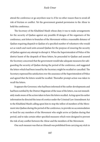 Fazle Umar
187
attend the conference or go anywhere near it, if for no other reason than to avoid all
risk of friction or conflict. Yet the government granted permission to the Ahrar to
hold the conference.
The Secretary of the Khalifatul Masih whose duty it was to make arrangements
for the security of Qadian against any possible ill designs of the organisers of the
conference, sent letters to branches of the Movement within a reasonable distance of
Qadian requiring dispatch to Qadian of a specified number of volunteers who would
act as watch and ward units around Qadian for the purpose of ensuring the security
of Qadian against any attempt to disrupt it. When the Superintendent of Police of the
district learnt of the despatch of these letters, he proceeded to Qadian and assured
the Secretary concerned that the government would take adequate measures for safe-
guarding the security of Qadian during the period of the conference, and suggested
the letters which had been issued by the Secretary might be recalled or cancelled. The
Secretary expressed his satisfaction over the assurance of the Superintendent of Police
and agreed that the letters would be recalled. Thereafter prompt action was taken to
recall the letters.
It appears the Governor, who had been informed of the earlier developments and
had been notified by the District Magistrate of the issue of the letters, was not immedi-
ately made aware of the action taken to have the letters recalled. Acting upon his earlier
information he directed the issue of a notice under the Criminal Law Amendment Act
to the Khalifatul Masih calling upon him to stop the inflow of members of the Move-
ment into Qadian during the period of the conference, to provide no accommodation
or food for any members of the Movement who might arrive at Qadian during that
period, and to take certain other specified measures which were designed to prevent
the risk of any conflict between the Ahrar and the members of the Movement.
One such measure was that an Ahmadi was prohibited from carrying any stick in
 