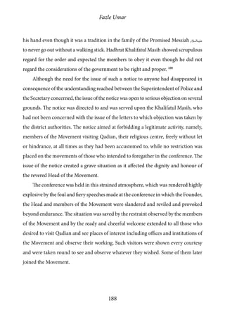 Fazle Umar
188
his hand even though it was a tradition in the family of the Promised Messiah [as]
to never go out without a walking stick. Hadhrat Khalifatul Masih showed scrupulous
regard for the order and expected the members to obey it even though he did not
regard the considerations of the government to be right and proper. 109
Although the need for the issue of such a notice to anyone had disappeared in
consequence of the understanding reached between the Superintendent of Police and
the Secretary concerned, the issue of the notice was open to serious objection on several
grounds. The notice was directed to and was served upon the Khalifatul Masih, who
had not been concerned with the issue of the letters to which objection was taken by
the district authorities. The notice aimed at forbidding a legitimate activity, namely,
members of the Movement visiting Qadian, their religious centre, freely without let
or hindrance, at all times as they had been accustomed to, while no restriction was
placed on the movements of those who intended to foregather in the conference. The
issue of the notice created a grave situation as it affected the dignity and honour of
the revered Head of the Movement.
The conference was held in this strained atmosphere, which was rendered highly
explosive by the foul and fiery speeches made at the conference in which the Founder,
the Head and members of the Movement were slandered and reviled and provoked
beyond endurance. The situation was saved by the restraint observed by the members
of the Movement and by the ready and cheerful welcome extended to all those who
desired to visit Qadian and see places of interest including offices and institutions of
the Movement and observe their working. Such visitors were shown every courtesy
and were taken round to see and observe whatever they wished. Some of them later
joined the Movement.
 