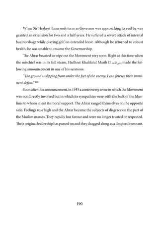 190
When Sir Herbert Emerson’s term as Governor was approaching its end he was
granted an extension for two and a half years. He suffered a severe attack of internal
haemorrhage while playing golf on extended leave. Although he returned to robust
health, he was unable to resume the Governorship.
The Ahrar boasted to wipe out the Movement very soon. Right at this time when
the mischief was in its full steam, Hadhrat Khalifatul Masih II [ra] made the fol-
lowing announcement in one of his sermons:
“The ground is slipping from under the feet of the enemy. I can foresee their immi-
nent defeat.” 110
Soon after this announcement, in 1935 a controversy arose in which the Movement
was not directly involved but in which its sympathies were with the bulk of the Mus-
lims to whom it lent its moral support. The Ahrar ranged themselves on the opposite
side. Feelings rose high and the Ahrar became the subjects of disgrace on the part of
the Muslim masses. They rapidly lost favour and were no longer trusted or respected.
Their original leadership has passed on and they dragged along as a despised remnant.
 