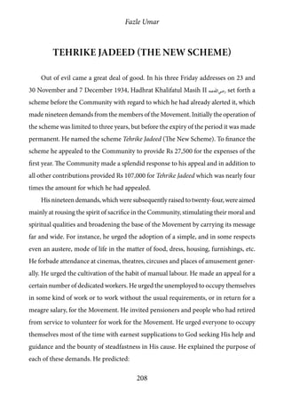 Fazle Umar
208
Tehrike Jadeed (the New Scheme)
Out of evil came a great deal of good. In his three Friday addresses on 23 and
30 November and 7 December 1934, Hadhrat Khalifatul Masih II [ra] set forth a
scheme before the Community with regard to which he had already alerted it, which
made nineteen demands from the members of the Movement. Initially the operation of
the scheme was limited to three years, but before the expiry of the period it was made
permanent. He named the scheme Tehrike Jadeed (The New Scheme). To finance the
scheme he appealed to the Community to provide Rs 27,500 for the expenses of the
first year. The Community made a splendid response to his appeal and in addition to
all other contributions provided Rs 107,000 for Tehrike Jadeed which was nearly four
times the amount for which he had appealed.
His nineteen demands, which were subsequently raised to twenty-four, were aimed
mainly at rousing the spirit of sacrifice in the Community, stimulating their moral and
spiritual qualities and broadening the base of the Movement by carrying its message
far and wide. For instance, he urged the adoption of a simple, and in some respects
even an austere, mode of life in the matter of food, dress, housing, furnishings, etc.
He forbade attendance at cinemas, theatres, circuses and places of amusement gener-
ally. He urged the cultivation of the habit of manual labour. He made an appeal for a
certain number of dedicated workers. He urged the unemployed to occupy themselves
in some kind of work or to work without the usual requirements, or in return for a
meagre salary, for the Movement. He invited pensioners and people who had retired
from service to volunteer for work for the Movement. He urged everyone to occupy
themselves most of the time with earnest supplications to God seeking His help and
guidance and the bounty of steadfastness in His cause. He explained the purpose of
each of these demands. He predicted:
 