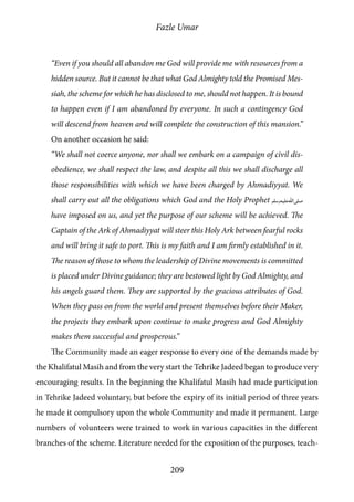 Fazle Umar
209
“Even if you should all abandon me God will provide me with resources from a
hidden source. But it cannot be that what God Almighty told the Promised Mes-
siah, the scheme for which he has disclosed to me, should not happen. It is bound
to happen even if I am abandoned by everyone. In such a contingency God
will descend from heaven and will complete the construction of this mansion.”
On another occasion he said:
“We shall not coerce anyone, nor shall we embark on a campaign of civil dis-
obedience, we shall respect the law, and despite all this we shall discharge all
those responsibilities with which we have been charged by Ahmadiyyat. We
shall carry out all the obligations which God and the Holy Prophet [saw]
have imposed on us, and yet the purpose of our scheme will be achieved. The
Captain of the Ark of Ahmadiyyat will steer this Holy Ark between fearful rocks
and will bring it safe to port. This is my faith and I am firmly established in it.
The reason of those to whom the leadership of Divine movements is committed
is placed under Divine guidance; they are bestowed light by God Almighty, and
his angels guard them. They are supported by the gracious attributes of God.
When they pass on from the world and present themselves before their Maker,
the projects they embark upon continue to make progress and God Almighty
makes them successful and prosperous.”
The Community made an eager response to every one of the demands made by
the Khalifatul Masih and from the very start the Tehrike Jadeed began to produce very
encouraging results. In the beginning the Khalifatul Masih had made participation
in Tehrike Jadeed voluntary, but before the expiry of its initial period of three years
he made it compulsory upon the whole Community and made it permanent. Large
numbers of volunteers were trained to work in various capacities in the different
branches of the scheme. Literature needed for the exposition of the purposes, teach-
 