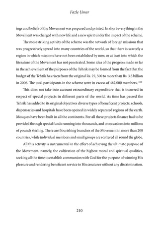 Fazle Umar
210
ings and beliefs of the Movement was prepared and printed. In short everything in the
Movement was charged with new life and a new spirit under the impact of the scheme.
The most striking activity of the scheme was the network of foreign missions that
was progressively spread into many countries of the world, so that there is scarcely a
region in which missions have not been established by now, or at least into which the
literature of the Movement has not penetrated. Some idea of the progress made so far
in the achievement of the purposes of the Tehrik may be formed from the fact that the
budget of the Tehrik has risen from the original Rs. 27, 500 to more than Rs. 3.5 billion
in 2006. The total participants in the scheme were in excess of 482,000 members. 111
This does not take into account extraordinary expenditure that is incurred in
respect of special projects in different parts of the world. As time has passed the
Tehrik has added to its original objectives diverse types of beneficent projects; schools,
dispensaries and hospitals have been opened in widely separated regions of the earth.
Mosques have been built in all the continents. For all these projects finance had to be
provided through special funds running into thousands, and on occasions into millions
of pounds sterling. There are flourishing branches of the Movement in more than 200
countries, while individual members and small groups are scattered all round the globe.
All this activity is instrumental in the effort of achieving the ultimate purpose of
the Movement, namely, the cultivation of the highest moral and spiritual qualities,
seeking all the time to establish communion with God for the purpose of winning His
pleasure and rendering beneficent service to His creatures without any discrimination.
 