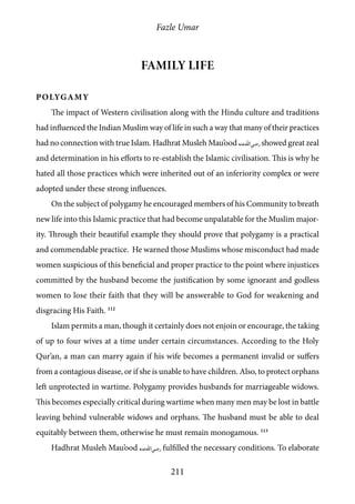 Fazle Umar
211
Family Life
Polygamy
The impact of Western civilisation along with the Hindu culture and traditions
had influenced the Indian Muslim way of life in such a way that many of their practices
had no connection with true Islam. Hadhrat Musleh Mau’ood [ra] showed great zeal
and determination in his efforts to re-establish the Islamic civilisation. This is why he
hated all those practices which were inherited out of an inferiority complex or were
adopted under these strong influences.
On the subject of polygamy he encouraged members of his Community to breath
new life into this Islamic practice that had become unpalatable for the Muslim major-
ity. Through their beautiful example they should prove that polygamy is a practical
and commendable practice. He warned those Muslims whose misconduct had made
women suspicious of this beneficial and proper practice to the point where injustices
committed by the husband become the justification by some ignorant and godless
women to lose their faith that they will be answerable to God for weakening and
disgracing His Faith. 112
Islam permits a man, though it certainly does not enjoin or encourage, the taking
of up to four wives at a time under certain circumstances. According to the Holy
Qur’an, a man can marry again if his wife becomes a permanent invalid or suffers
from a contagious disease, or if she is unable to have children. Also, to protect orphans
left unprotected in wartime. Polygamy provides husbands for marriageable widows.
This becomes especially critical during wartime when many men may be lost in battle
leaving behind vulnerable widows and orphans. The husband must be able to deal
equitably between them, otherwise he must remain monogamous. 113
Hadhrat Musleh Mau’ood [ra] fulfilled the necessary conditions. To elaborate
 