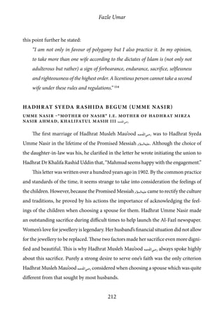 Fazle Umar
212
this point further he stated:
“I am not only in favour of polygamy but I also practice it. In my opinion,
to take more than one wife according to the dictates of Islam is (not only not
adulterous but rather) a sign of forbearance, endurance, sacrifice, selflessness
and righteousness of the highest order. A licentious person cannot take a second
wife under these rules and regulations.” 114
Hadhrat Syeda Rashida Begum (Umme Nasir)
umme nasir –“mother of nasir” i.e. mother of hadhrat mirza
nasir ahmad, khalifatul masih iii [ra]
The first marriage of Hadhrat Musleh Mau’ood [ra] was to Hadhrat Syeda
Umme Nasir in the lifetime of the Promised Messiah [as]. Although the choice of
the daughter-in-law was his, he clarified in the letter he wrote initiating the union to
Hadhrat Dr Khalifa Rashid Uddin that, “Mahmud seems happy with the engagement.”
This letter was written over a hundred years ago in 1902. By the common practice
and standards of the time, it seems strange to take into consideration the feelings of
the children. However, because the Promised Messiah [as] came to rectify the culture
and traditions, he proved by his actions the importance of acknowledging the feel-
ings of the children when choosing a spouse for them. Hadhrat Umme Nasir made
an outstanding sacrifice during difficult times to help launch the Al-Fazl newspaper.
Women’s love for jewellery is legendary. Her husband’s financial situation did not allow
for the jewellery to be replaced. These two factors made her sacrifice even more digni-
fied and beautiful. This is why Hadhrat Musleh Mau’ood [ra] always spoke highly
about this sacrifice. Purely a strong desire to serve one’s faith was the only criterion
Hadhrat Musleh Mau’ood [ra] considered when choosing a spouse which was quite
different from that sought by most husbands.
 