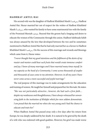 Fazle Umar
213
Hadhrat Amtul Hai
His second wife was the daughter of Hadhrat Khalifatul Masih I [ra], Hadhrat
Amtul Hai. Huzur married her out of respect for the wishes of Hadhrat Khalifatul
Masih I [ra], who wanted his family to have some matrimonial ties with the family
of the Promised Messiah [as]. Beyond that the groom had a longing and desire to
educate the women of the Community through this union. Hadhrat Sahibzada Sahib
was always amazed by the love that developed between the two and he sometimes
mentioned to Hadhrat Amtul Hai that he had only married her as a favour to Hadhrat
Khalifatul Masih I [ra]. On the success of this marriage and rewards and blessings
which came from it, Huzur states:
“I never thought that my good intentions and the fulfilment of the desire of my
master and mentor could bear such fruits that would create immense comfort
and joy. I know of many marriages and I have married many times myself. In
my capacity as the head of a Community, I come across thousands of couples
and thousands of cases come to my attention. However, in all my years I have
never come across a more successful and joyful marriage.”
The real purpose of this marriage was to make arrangements for the education
and training of women. He taught her himself and prepared her for this task. He states:
“She was not particularly attractive…however, she had such a firm faith…
despite my weaknesses and thoughtlessness, I have always witnessed her unwav-
ering faith in the institution of Khilafat which few men seldom demonstrate.
I am proud that she married me when she was young and I had the chance to
educate and train her.”
When Hadhrat Amtul Hai passed away only a few days after his return from
Europe, he was deeply saddened by her death. It is natural to be grieved by the death
of a wife who was endowed with good qualities. However, his grief was made worse
 